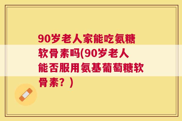 90岁老人家能吃氨糖软骨素吗(90岁老人能否服用氨基葡萄糖软骨素？)