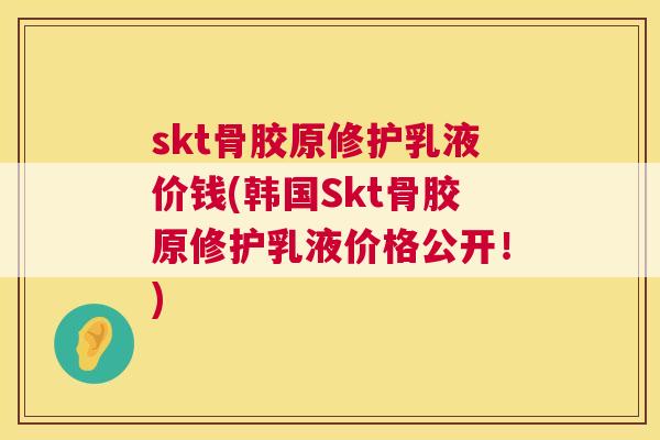 skt骨胶原修护乳液价钱(韩国Skt骨胶原修护乳液价格公开！)