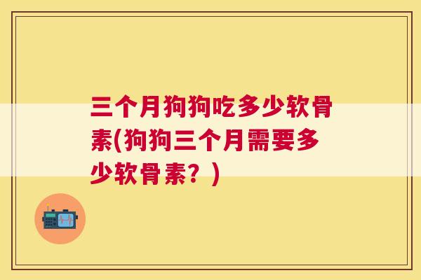 三个月狗狗吃多少软骨素(狗狗三个月需要多少软骨素？)