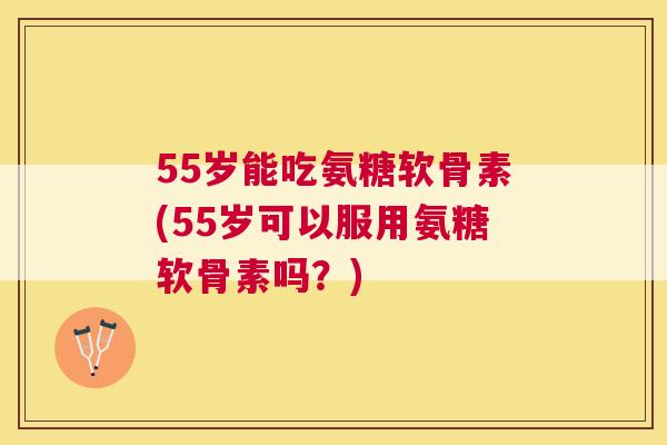 55岁能吃氨糖软骨素(55岁可以服用氨糖软骨素吗？)
