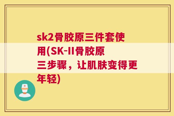 sk2骨胶原三件套使用(SK-II骨胶原三步骤，让肌肤变得更年轻)