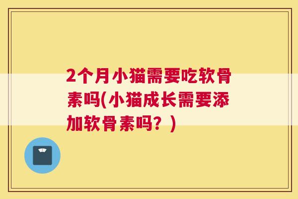 2个月小猫需要吃软骨素吗(小猫成长需要添加软骨素吗？)
