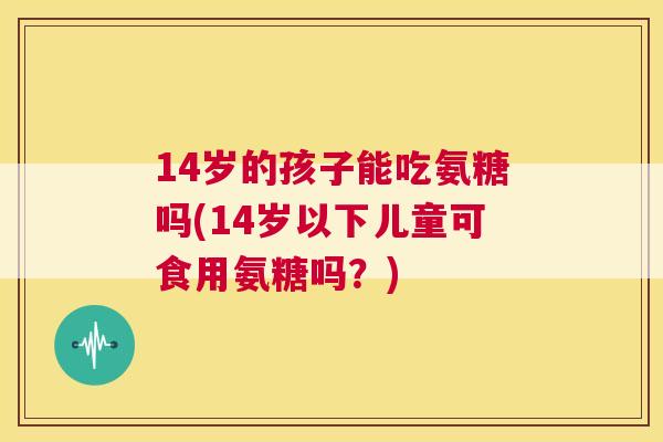 14岁的孩子能吃氨糖吗(14岁以下儿童可食用氨糖吗？)