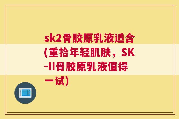 sk2骨胶原乳液适合(重拾年轻肌肤，SK-II骨胶原乳液值得一试)