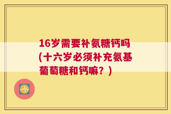 16岁需要补氨糖钙吗(十六岁必须补充氨基葡萄糖和钙嘛？)