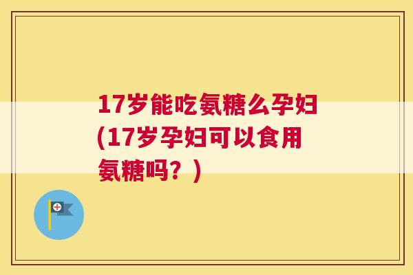 17岁能吃氨糖么孕妇(17岁孕妇可以食用氨糖吗？)