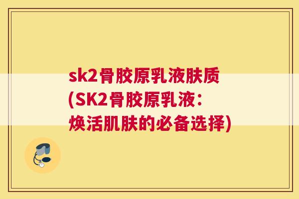 sk2骨胶原乳液肤质(SK2骨胶原乳液：焕活肌肤的必备选择)