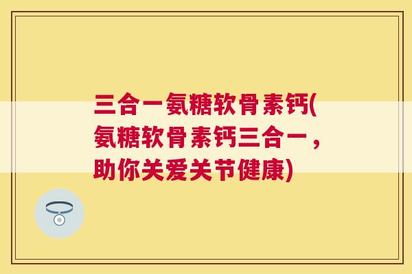 三合一氨糖软骨素钙(氨糖软骨素钙三合一，助你关爱关节健康)