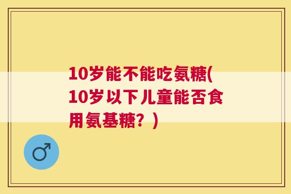 10岁能不能吃氨糖(10岁以下儿童能否食用氨基糖？)
