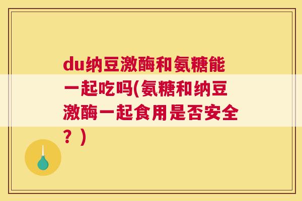 du纳豆激酶和氨糖能一起吃吗(氨糖和纳豆激酶一起食用是否安全？)