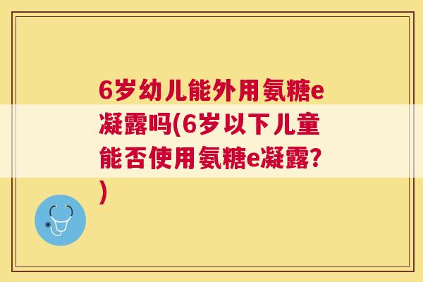 6岁幼儿能外用氨糖e凝露吗(6岁以下儿童能否使用氨糖e凝露？)