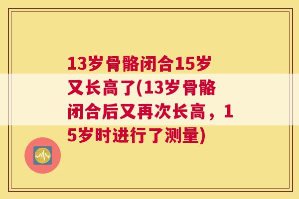 13岁骨骼闭合15岁又长高了(13岁骨骼闭合后又再次长高，15岁时进行了测量)