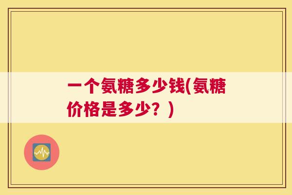 一个氨糖多少钱(氨糖价格是多少？)
