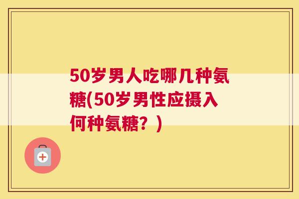 50岁男人吃哪几种氨糖(50岁男性应摄入何种氨糖？)