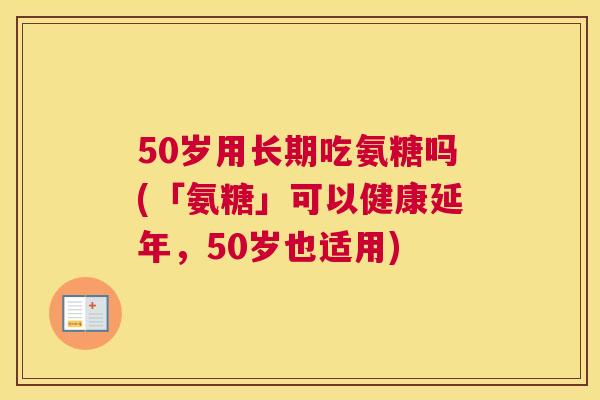 50岁用长期吃氨糖吗(「氨糖」可以健康延年，50岁也适用)