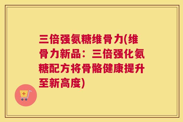 三倍强氨糖维骨力(维骨力新品：三倍强化氨糖配方将骨骼健康提升至新高度)