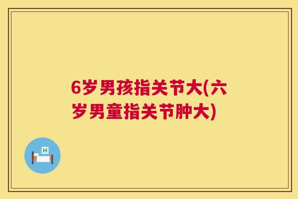 6岁男孩指关节大(六岁男童指关节肿大)