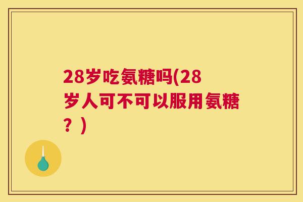 28岁吃氨糖吗(28岁人可不可以服用氨糖？)