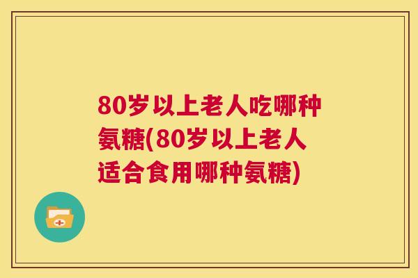80岁以上老人吃哪种氨糖(80岁以上老人适合食用哪种氨糖)