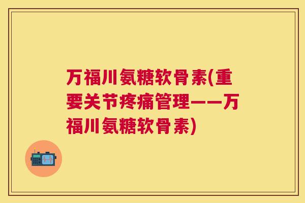 万福川氨糖软骨素(重要关节疼痛管理——万福川氨糖软骨素)