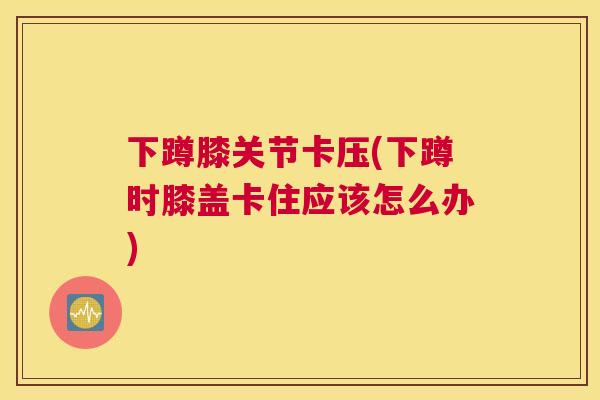 下蹲膝关节卡压(下蹲时膝盖卡住应该怎么办)