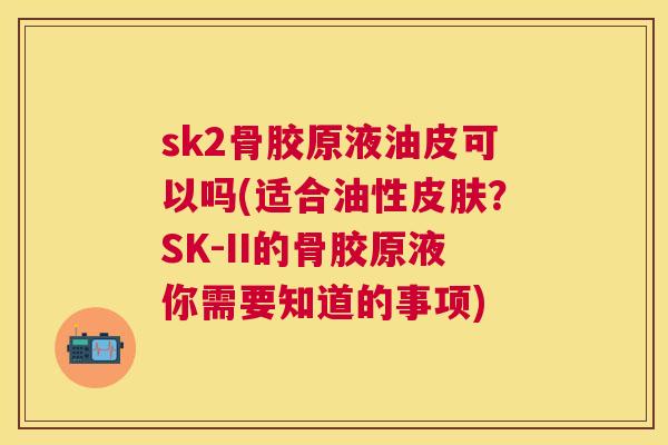 sk2骨胶原液油皮可以吗(适合油性皮肤？SK-II的骨胶原液你需要知道的事项)