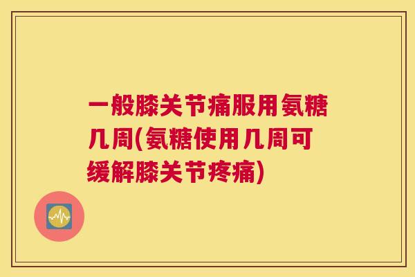 一般膝关节痛服用氨糖几周(氨糖使用几周可缓解膝关节疼痛)