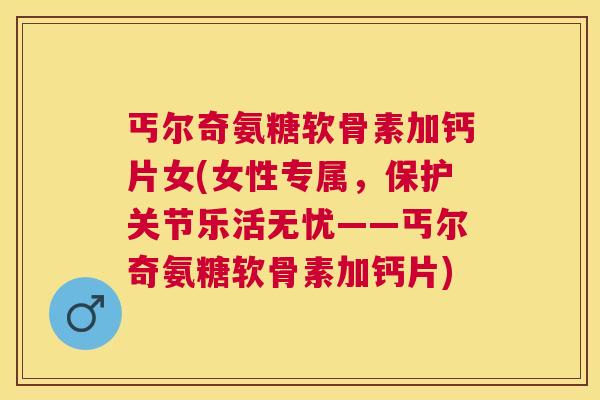 丐尔奇氨糖软骨素加钙片女(女性专属，保护关节乐活无忧——丐尔奇氨糖软骨素加钙片)