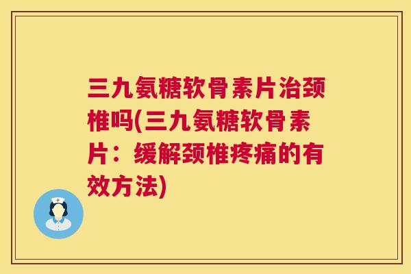 三九氨糖软骨素片治颈椎吗(三九氨糖软骨素片：缓解颈椎疼痛的有效方法)