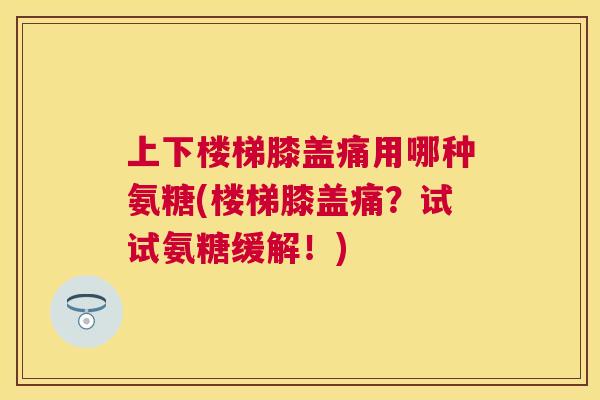 上下楼梯膝盖痛用哪种氨糖(楼梯膝盖痛？试试氨糖缓解！)