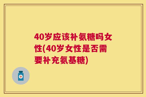 40岁应该补氨糖吗女性(40岁女性是否需要补充氨基糖)