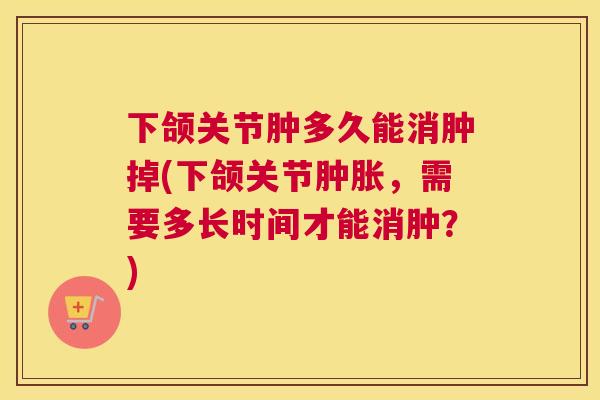 下颌关节肿多久能消肿掉(下颌关节肿胀，需要多长时间才能消肿？)