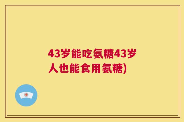 43岁能吃氨糖43岁人也能食用氨糖)