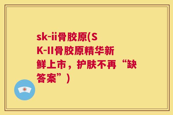 sk-ii骨胶原(SK-II骨胶原精华新鲜上市，护肤不再“缺答案”)