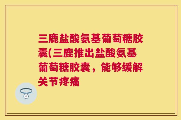 三鹿盐酸氨基葡萄糖胶囊(三鹿推出盐酸氨基葡萄糖胶囊，能够缓解关节疼痛