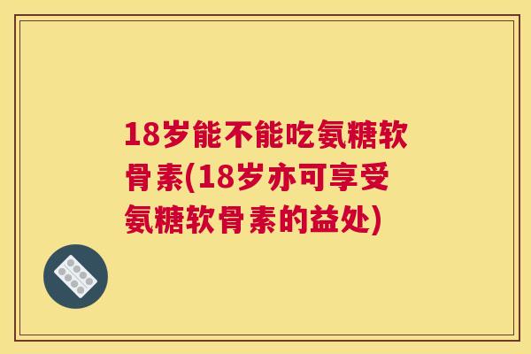 18岁能不能吃氨糖软骨素(18岁亦可享受氨糖软骨素的益处)