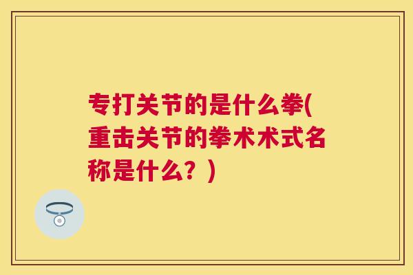 专打关节的是什么拳(重击关节的拳术术式名称是什么？)