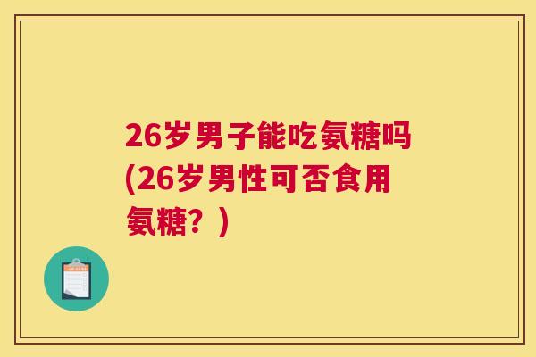 26岁男子能吃氨糖吗(26岁男性可否食用氨糖？)