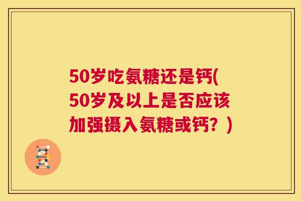 50岁吃氨糖还是钙(50岁及以上是否应该加强摄入氨糖或钙？)