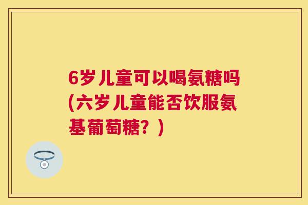 6岁儿童可以喝氨糖吗(六岁儿童能否饮服氨基葡萄糖？)