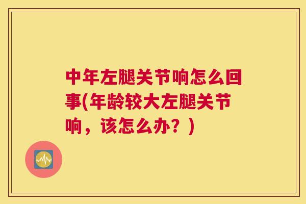 中年左腿关节响怎么回事(年龄较大左腿关节响，该怎么办？)
