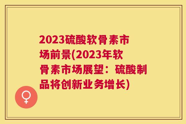 2023硫酸软骨素市场前景(2023年软骨素市场展望：硫酸制品将创新业务增长)