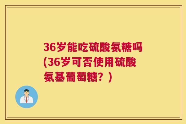 36岁能吃硫酸氨糖吗(36岁可否使用硫酸氨基葡萄糖？)