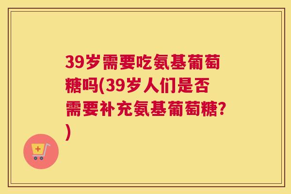 39岁需要吃氨基葡萄糖吗(39岁人们是否需要补充氨基葡萄糖？)