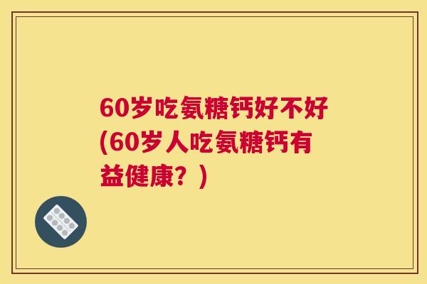 60岁吃氨糖钙好不好(60岁人吃氨糖钙有益健康？)