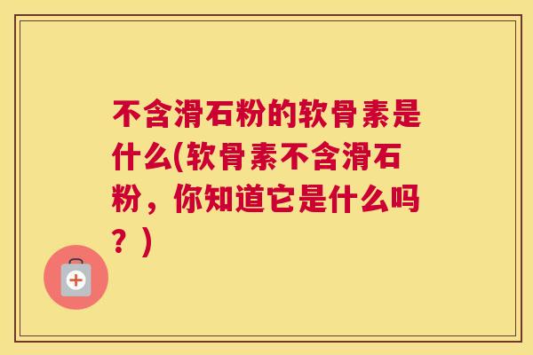 不含滑石粉的软骨素是什么(软骨素不含滑石粉，你知道它是什么吗？)