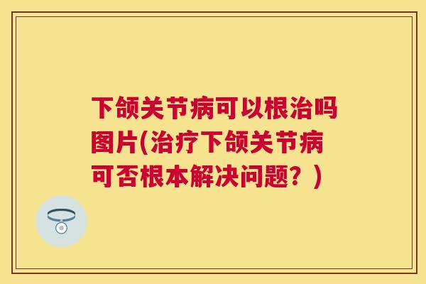 下颌关节病可以根治吗图片(治疗下颌关节病可否根本解决问题？)
