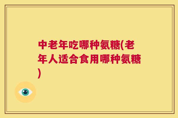 中老年吃哪种氨糖(老年人适合食用哪种氨糖)