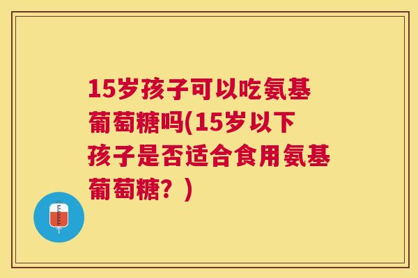 15岁孩子可以吃氨基葡萄糖吗(15岁以下孩子是否适合食用氨基葡萄糖？)
