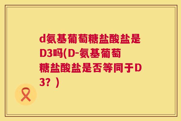 d氨基葡萄糖盐酸盐是D3吗(D-氨基葡萄糖盐酸盐是否等同于D3？)